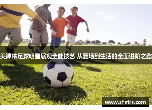 美津浓足球明星展现全能技艺 从赛场到生活的全面进阶之路