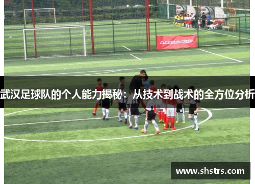 武汉足球队的个人能力揭秘：从技术到战术的全方位分析