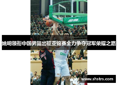 姚明领衔中国男篮出征亚锦赛全力争夺冠军荣耀之路