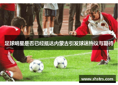 足球明星是否已经抵达内蒙古引发球迷热议与期待