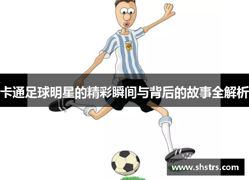 卡通足球明星的精彩瞬间与背后的故事全解析