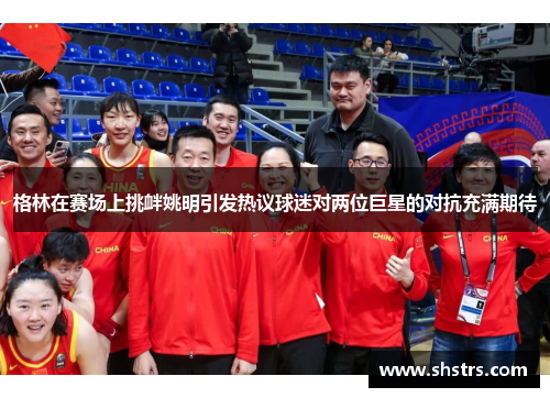 格林在赛场上挑衅姚明引发热议球迷对两位巨星的对抗充满期待