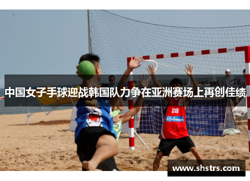 中国女子手球迎战韩国队力争在亚洲赛场上再创佳绩