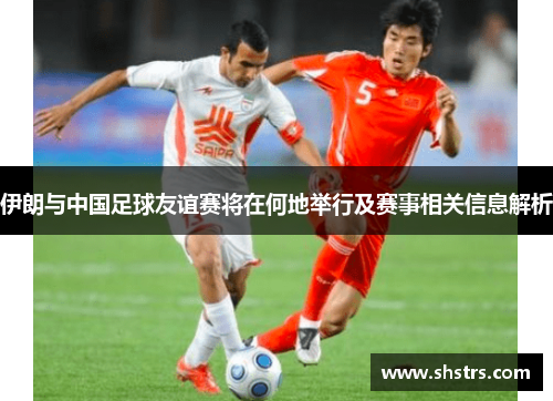 伊朗与中国足球友谊赛将在何地举行及赛事相关信息解析