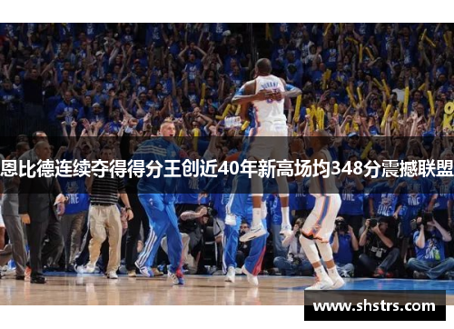恩比德连续夺得得分王创近40年新高场均348分震撼联盟