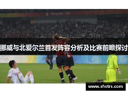 挪威与北爱尔兰首发阵容分析及比赛前瞻探讨