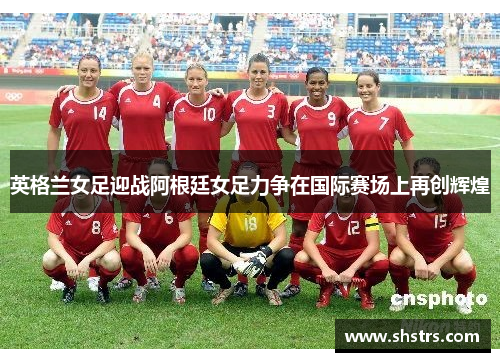 英格兰女足迎战阿根廷女足力争在国际赛场上再创辉煌