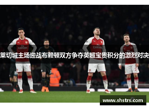 莱切城主场迎战布赖顿双方争夺英超宝贵积分的激烈对决